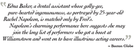 Edna Baker, a dental assistant whose golly-gee, pure-hearted ingenuousness, as portrayed by 25-year-old Rachel Napoleon, is matched only by Fred’s. Napoleon’s charming performance here suggests she may join the long list of performers who got a boost at Williamstown and went on to have illustrious acting careers. ˜ Boston Globe