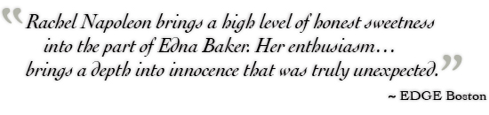 Rachel Napoleon brings a high level of honest sweetness into the part of Edna Baker. Her enthusiasm…brings a depth into innocence that was truly unexpected. ˜ EDGE Boston