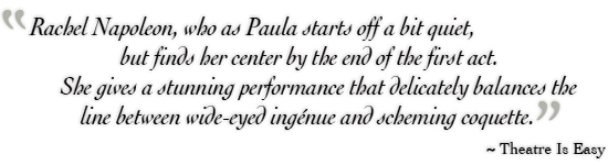 Rachel Napoleon, who as Paula starts off a bit quiet, but finds her center by the end of the first act. She gives a stunning performance that delicately balances the line between wide-eyed ingénue and scheming coquette. ˜ Theatre Is Easy